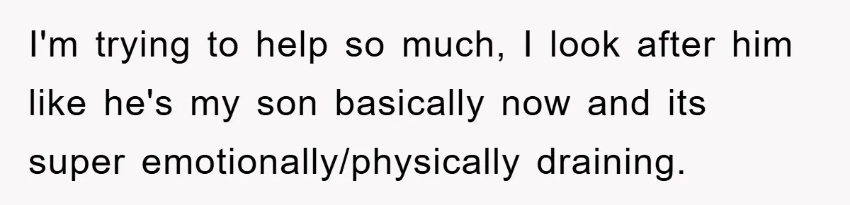I'm trying to help so much, I look after him like he's my son basically now and its super emotionally/physically draining.