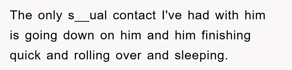The only s__ual contact I've had with him is going down on him and him finishing quick and rolling over and sleeping.