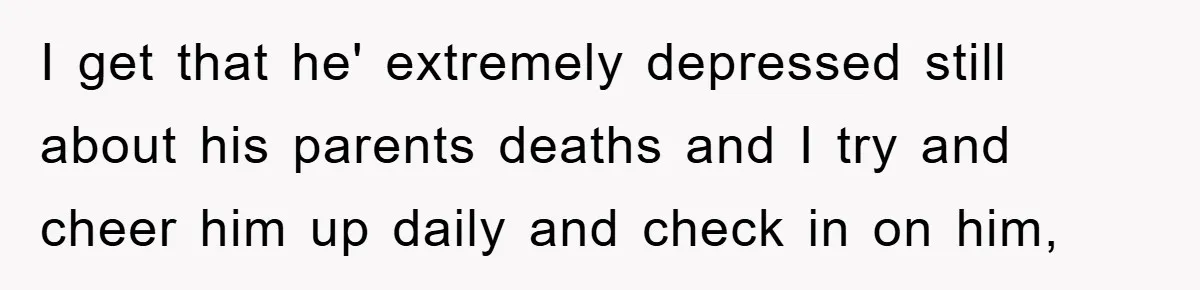 I get that he' extremely depressed still about his parents deaths and I try and cheer him up daily and check in on him,