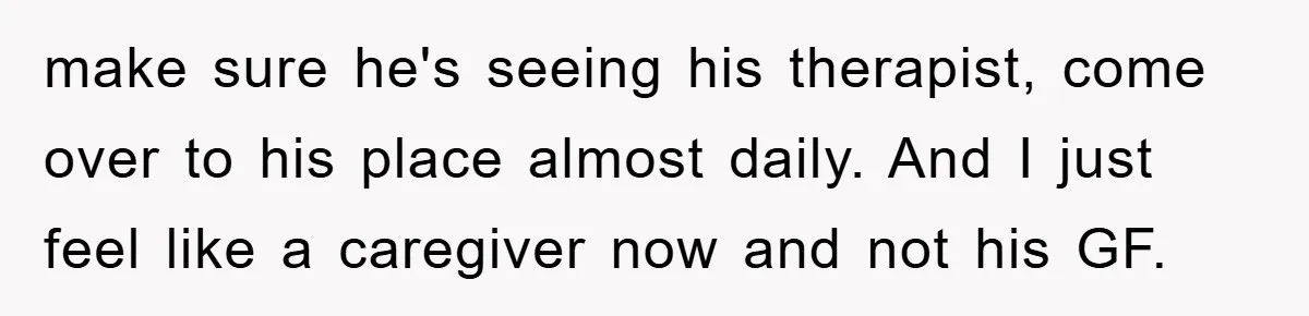 make sure he's seeing his therapist, come over to his place almost daily. And I just feel like a caregiver now and not his GF.