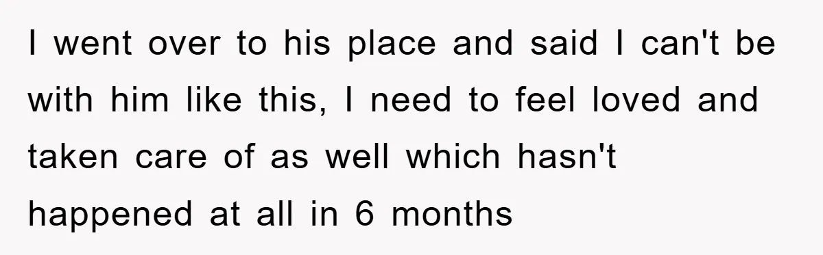 I went over to his place and said I can't be with him like this, I need to feel loved and taken care of as well which hasn't happened at...