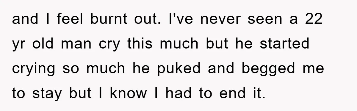 and I feel burnt out. I've never seen a 22 yr old man cry this much but he started crying so much he puked and begged me to stay but...