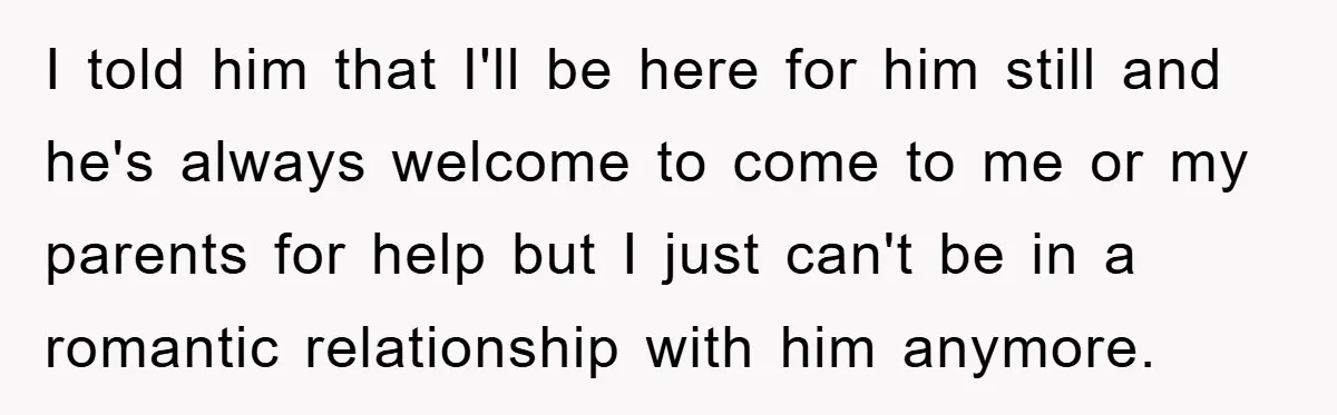 I told him that I'll be here for him still and he's always welcome to come to me or my parents for help but I just can't be in a...