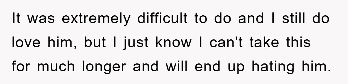 It was extremely difficult to do and I still do love him, but I just know I can't take this for much longer and will end up hating him.