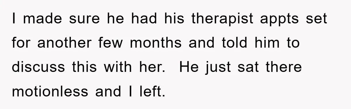 I made sure he had his therapist appts set for another few months and told him to discuss this with her.  He just sat there motionless and I left.