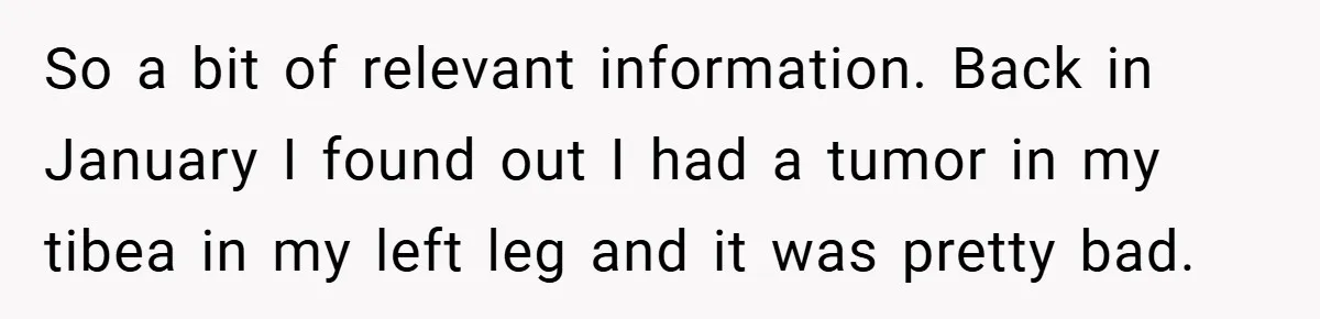 So a bit of relevant information. Back in January I found out I had a tumor in my tibea in my left leg and it was pretty bad.