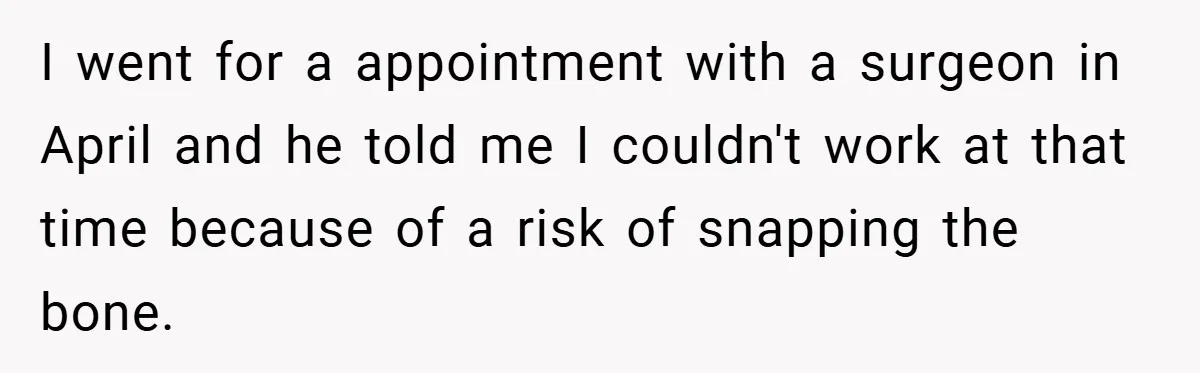 I went for a appointment with a surgeon in April and he told me I couldn't work at that time because of a risk of snapping the bone.