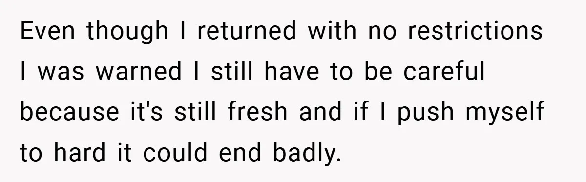 Even though I returned with no restrictions I was warned I still have to be careful because it's still fresh and if I push myself to hard it could end...