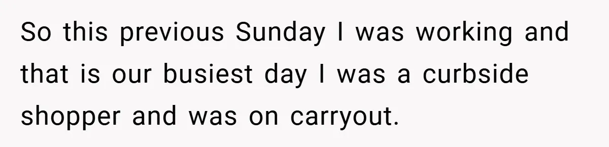 So this previous Sunday I was working and that is our busiest day I was a curbside shopper and was on carryout.
