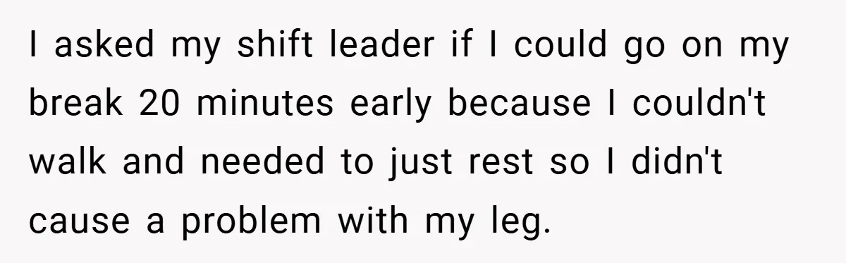 I asked my shift leader if I could go on my break 20 minutes early because I couldn't walk and needed to just rest so I didn't cause a problem...