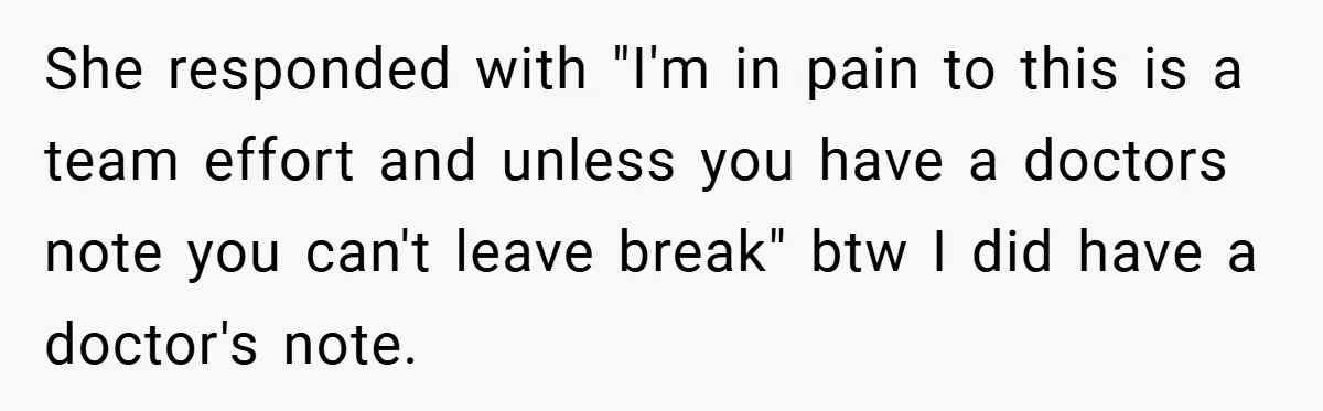 She responded with "I'm in pain to this is a team effort and unless you have a doctors note you can't leave break" btw I did have a doctor's note.
