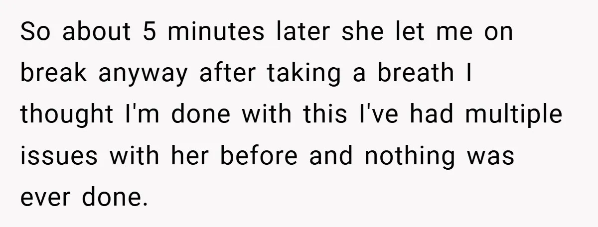 So about 5 minutes later she let me on break anyway after taking a breath I thought I'm done with this I've had multiple issues with her before and nothing...