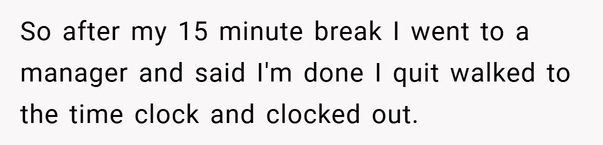 So after my 15 minute break I went to a manager and said I'm done I quit walked to the time clock and clocked out.
