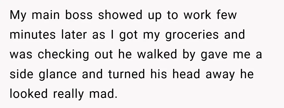 My main boss showed up to work few minutes later as I got my groceries and was checking out he walked by gave me a side glance and turned his...