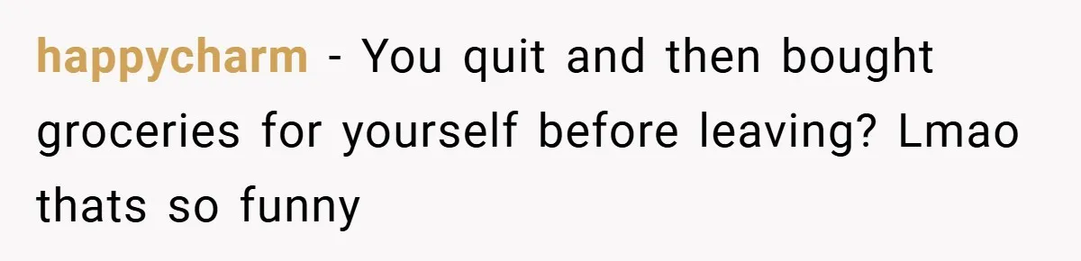 happycharm − You quit and then bought groceries for yourself before leaving? Lmao thats so funny