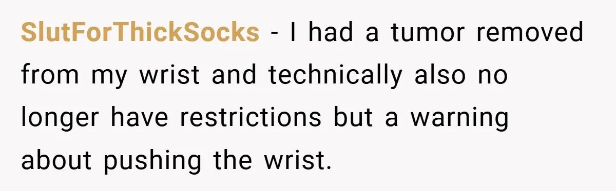 SlutForThickSocks − I had a tumor removed from my wrist and technically also no longer have restrictions but a warning about pushing the wrist.