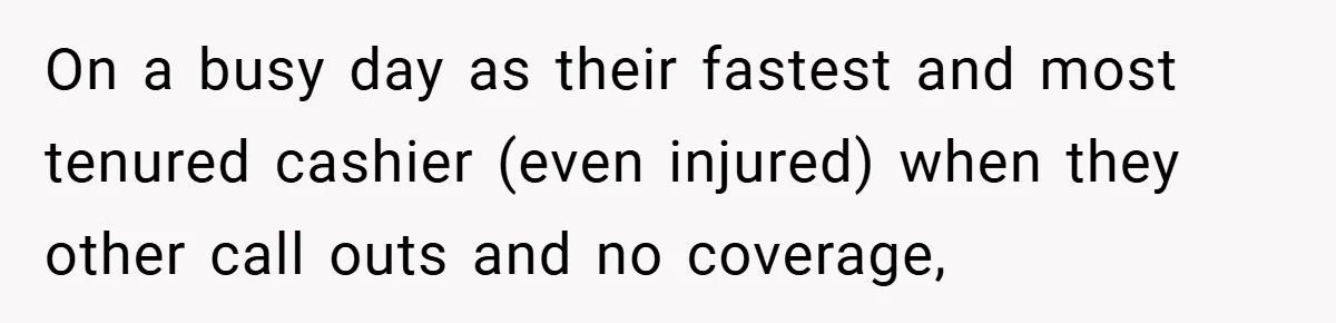 On a busy day as their fastest and most tenured cashier (even injured) when they other call outs and no coverage,