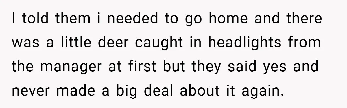 I told them i needed to go home and there was a little deer caught in headlights from the manager at first but they said yes and never made a...