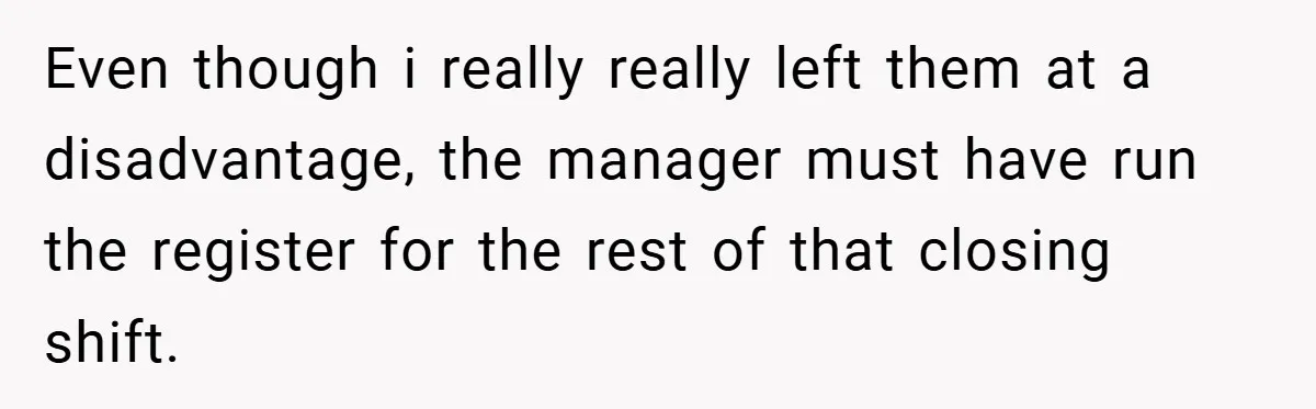 Even though i really really left them at a disadvantage, the manager must have run the register for the rest of that closing shift.