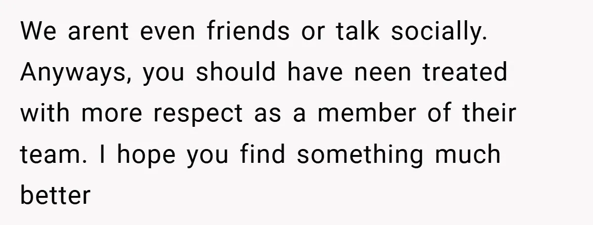 We arent even friends or talk socially. Anyways, you should have neen treated with more respect as a member of their team. I hope you find something much better