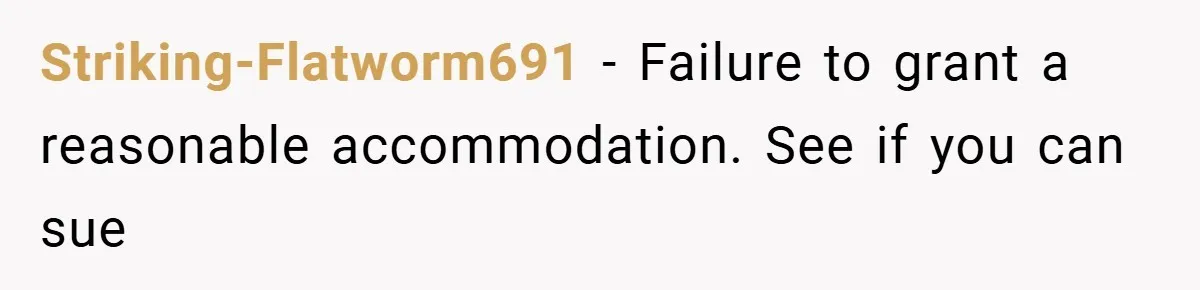 Striking-Flatworm691 − Failure to grant a reasonable accommodation. See if you can sue
