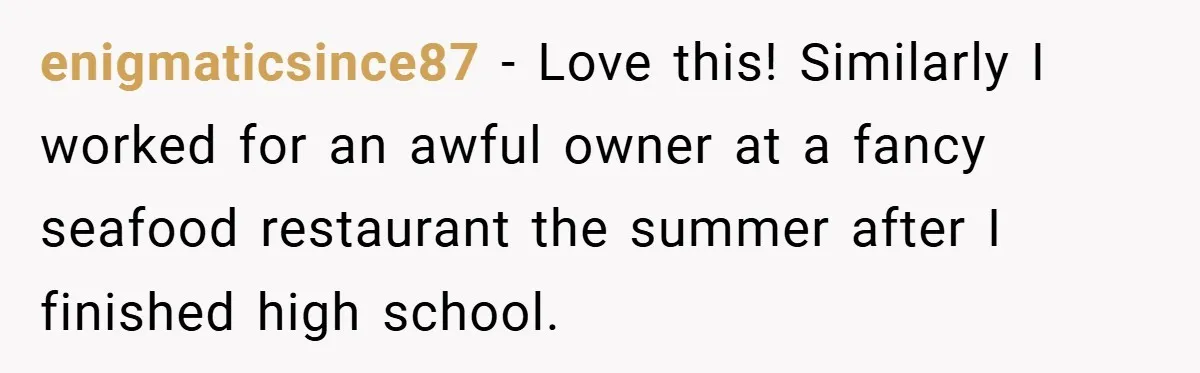 enigmaticsince87 − Love this! Similarly I worked for an awful owner at a fancy seafood restaurant the summer after I finished high school.