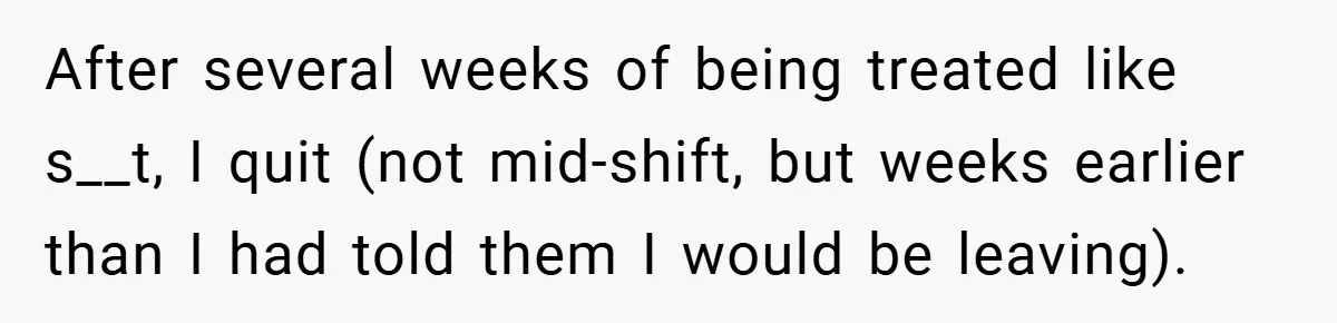 After several weeks of being treated like s__t, I quit (not mid-shift, but weeks earlier than I had told them I would be leaving).