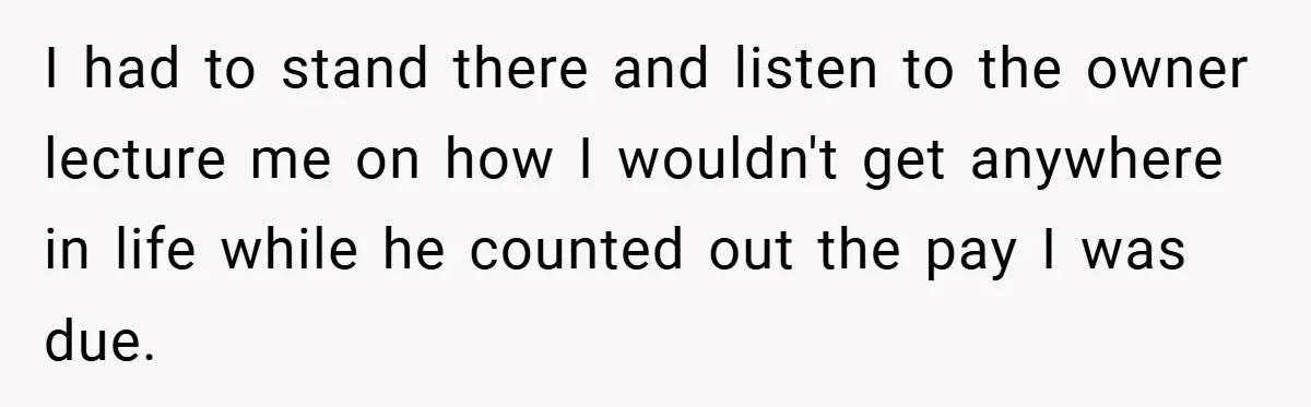 I had to stand there and listen to the owner lecture me on how I wouldn't get anywhere in life while he counted out the pay I was due.