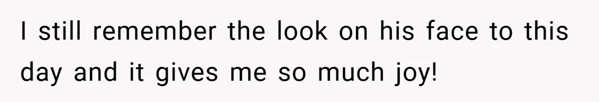 I still remember the look on his face to this day and it gives me so much joy!