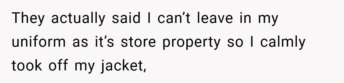They actually said I can’t leave in my uniform as it’s store property so I calmly took off my jacket,
