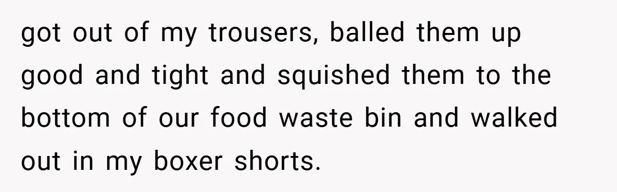 got out of my trousers, balled them up good and tight and squished them to the bottom of our food waste bin and walked out in my boxer shorts.