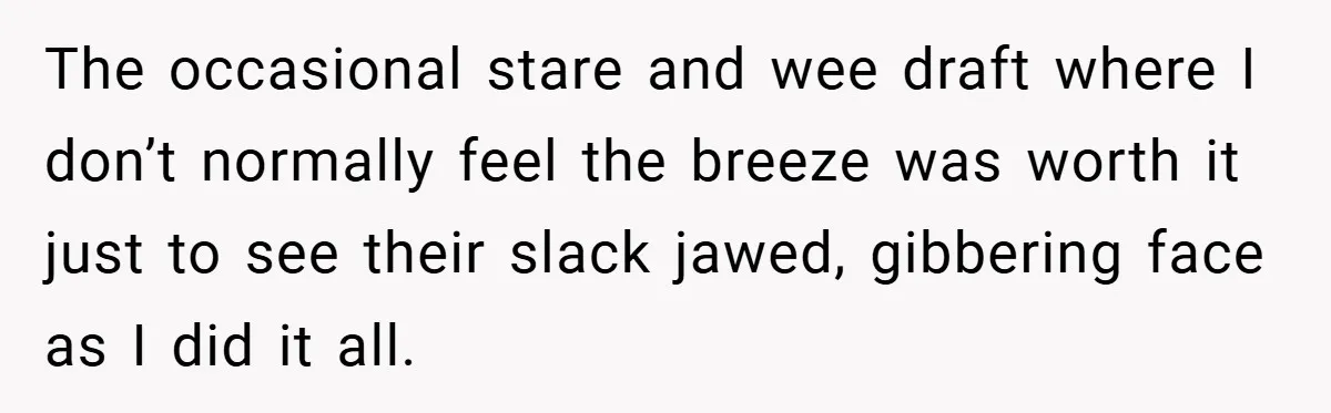 The occasional stare and wee draft where I don’t normally feel the breeze was worth it just to see their slack jawed, gibbering face as I did it all.