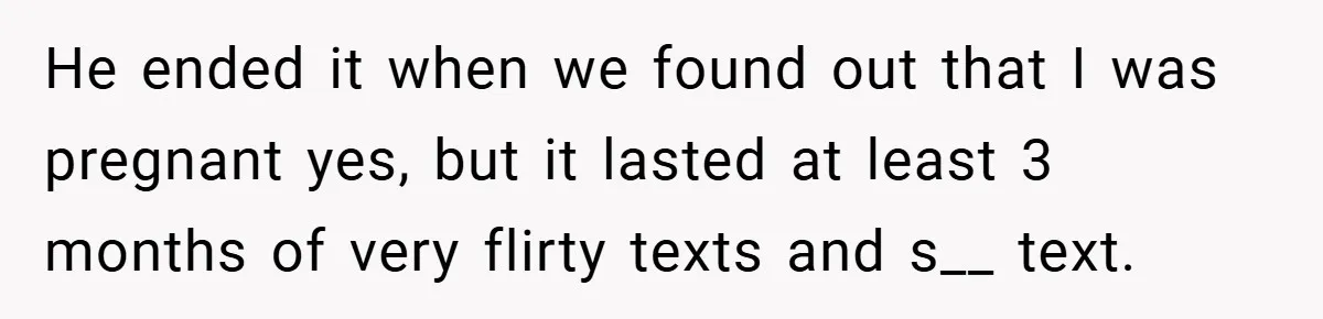 He ended it when we found out that I was pregnant yes, but it lasted at least 3 months of very flirty texts and s__ text.
