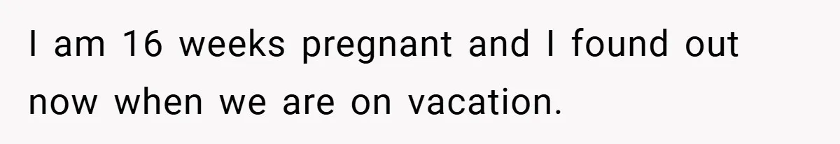 I am 16 weeks pregnant and I found out now when we are on vacation.
