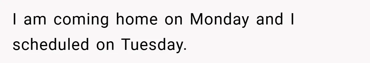 I am coming home on Monday and I scheduled on Tuesday.