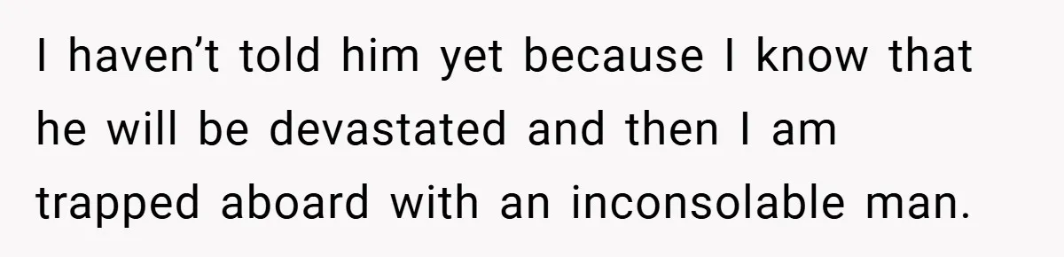 I haven’t told him yet because I know that he will be devastated and then I am trapped aboard with an inconsolable man.