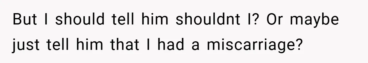 But I should tell him shouldnt I? Or maybe just tell him that I had a miscarriage?