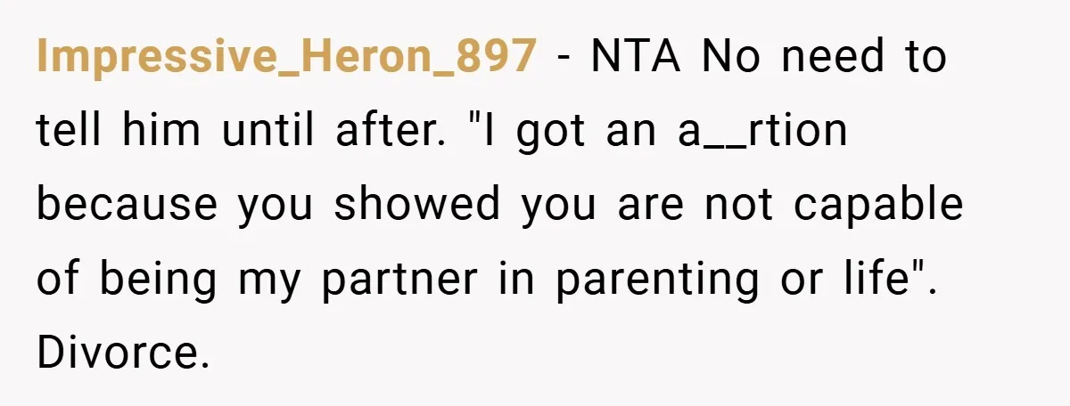 Impressive_Heron_897 − NTA No need to tell him until after. "I got an a__rtion because you showed you are not capable of being my partner in parenting or life". Divorce.