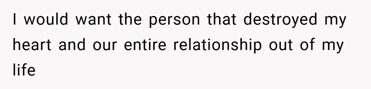 I would want the person that destroyed my heart and our entire relationship out of my life