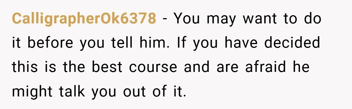 CalligrapherOk6378 − You may want to do it before you tell him. If you have decided this is the best course and are afraid he might talk you out of...