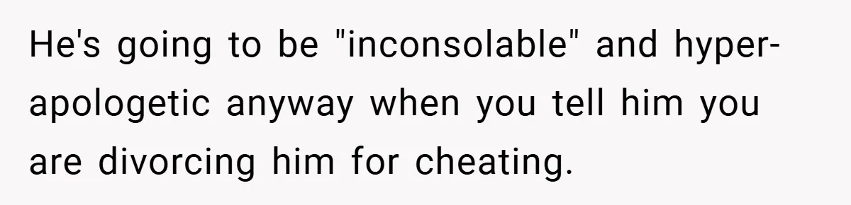 He's going to be "inconsolable" and hyper-apologetic anyway when you tell him you are divorcing him for cheating.