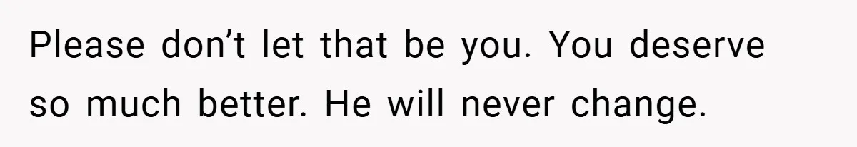 Please don’t let that be you. You deserve so much better. He will never change.