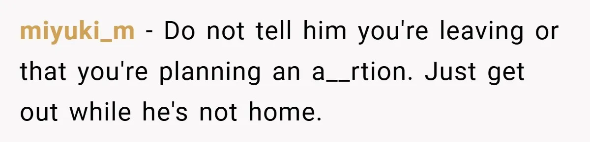 miyuki_m − Do not tell him you're leaving or that you're planning an a__rtion. Just get out while he's not home.
