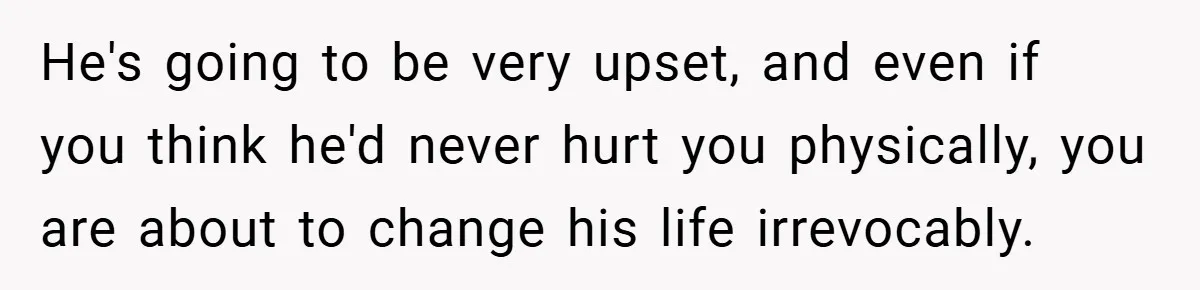 He's going to be very upset, and even if you think he'd never hurt you physically, you are about to change his life irrevocably.
