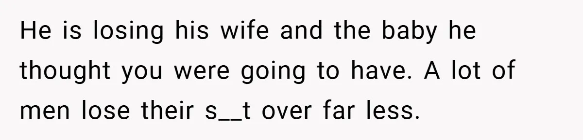 He is losing his wife and the baby he thought you were going to have. A lot of men lose their s__t over far less.