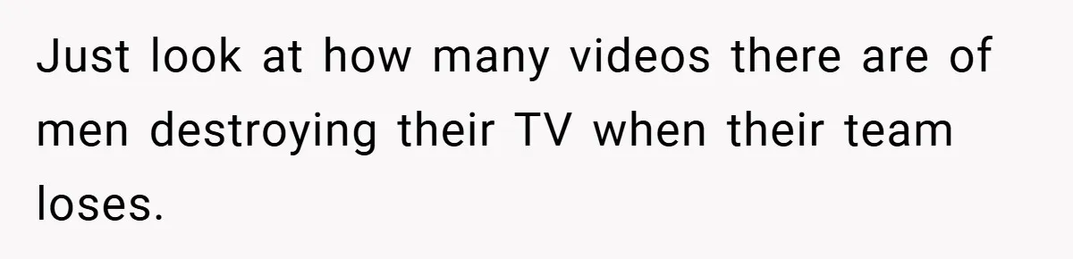 Just look at how many videos there are of men destroying their TV when their team loses.