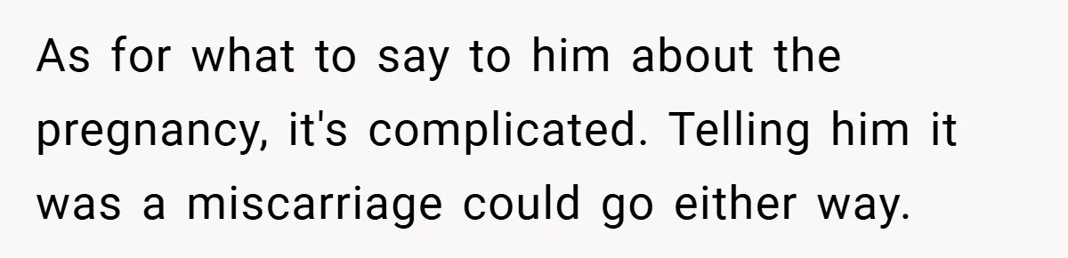 As for what to say to him about the pregnancy, it's complicated. Telling him it was a miscarriage could go either way.