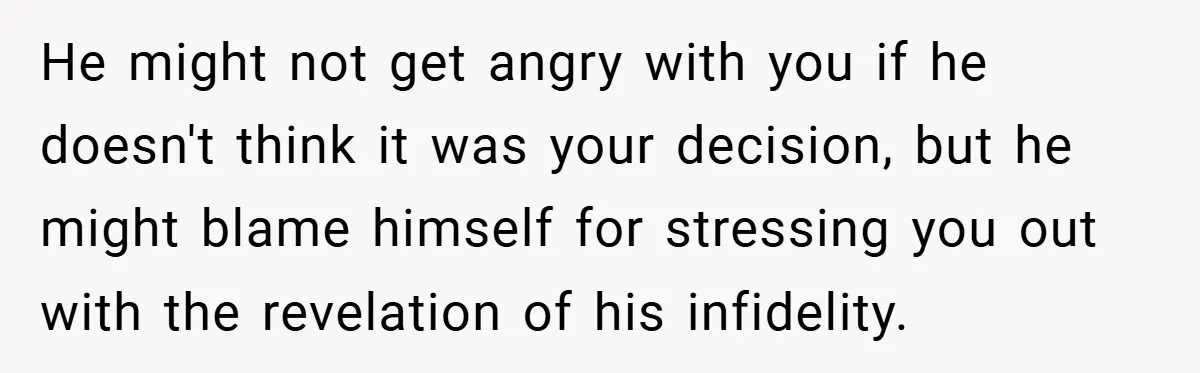 He might not get angry with you if he doesn't think it was your decision, but he might blame himself for stressing you out with the revelation of his infidelity.