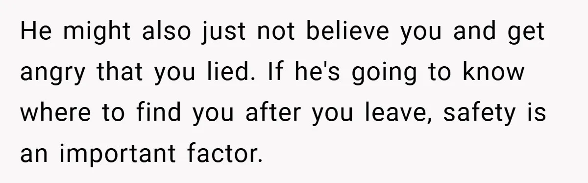 He might also just not believe you and get angry that you lied. If he's going to know where to find you after you leave, safety is an important factor.