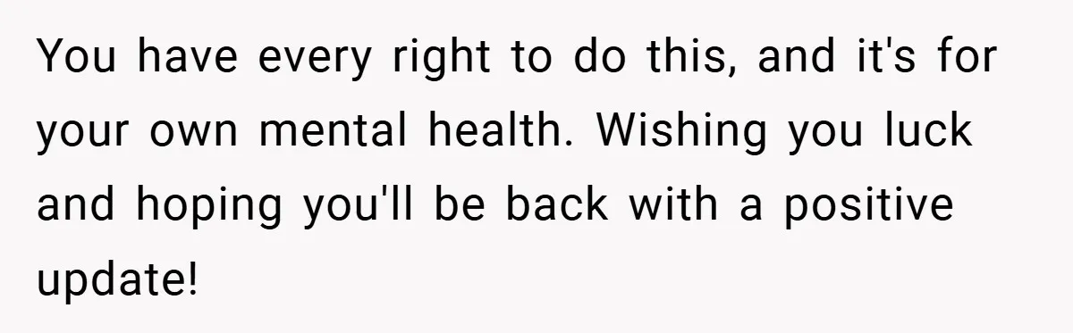 You have every right to do this, and it's for your own mental health. Wishing you luck and hoping you'll be back with a positive update!